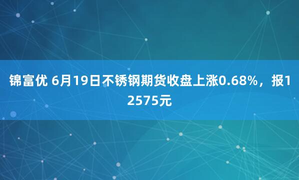 锦富优 6月19日不锈钢期货收盘上涨0.68%，报12575元