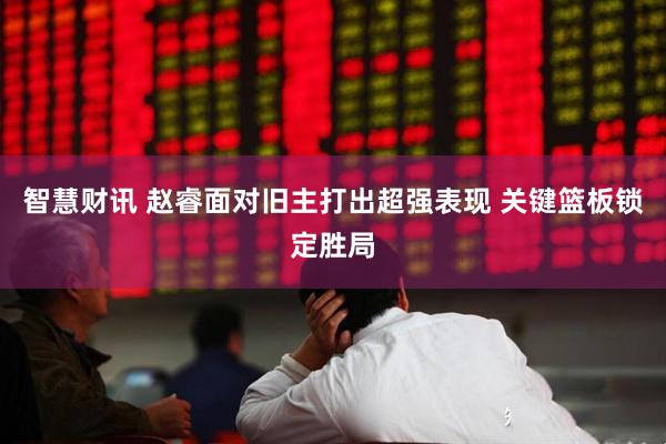 智慧财讯 赵睿面对旧主打出超强表现 关键篮板锁定胜局
