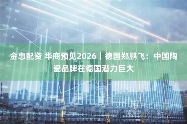 金惠配资 华商预见2026｜德国郑鹏飞：中国陶瓷品牌在德国潜力巨大