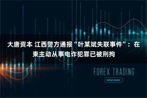 大唐资本 江西警方通报“叶某斌失联事件”：在柬主动从事电诈犯罪已被刑拘