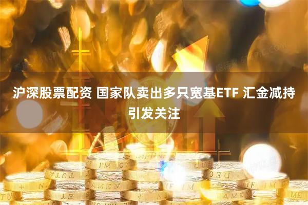 沪深股票配资 国家队卖出多只宽基ETF 汇金减持引发关注