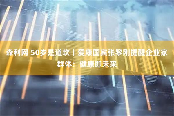 森利网 50岁是道坎丨爱康国宾张黎刚提醒企业家群体：健康即未来