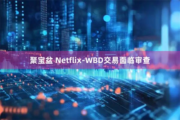 聚宝盆 Netflix-WBD交易面临审查