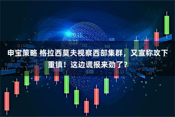 申宝策略 格拉西莫夫视察西部集群，又宣称攻下重镇！这边谎报来劲了？