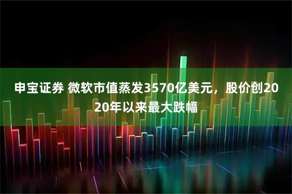 申宝证券 微软市值蒸发3570亿美元，股价创2020年以来最大跌幅