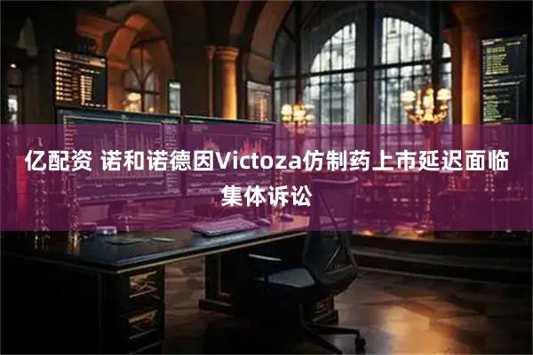 亿配资 诺和诺德因Victoza仿制药上市延迟面临集体诉讼