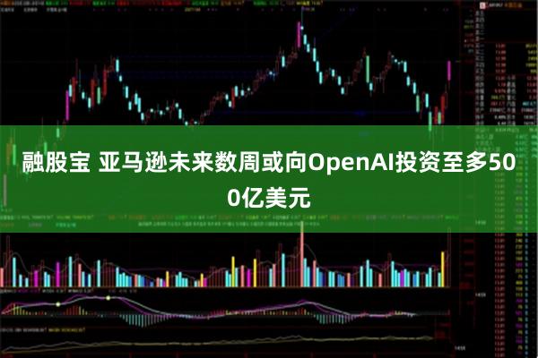 融股宝 亚马逊未来数周或向OpenAI投资至多500亿美元