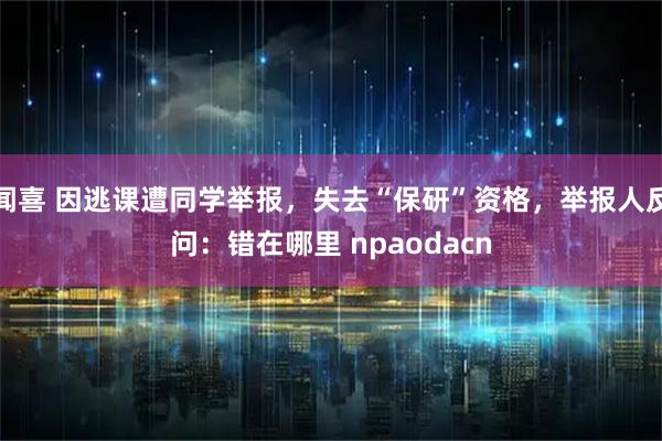 闻喜 因逃课遭同学举报，失去“保研”资格，举报人反问：错在哪里 npaodacn