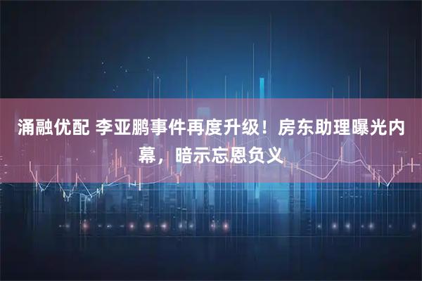 涌融优配 李亚鹏事件再度升级！房东助理曝光内幕，暗示忘恩负义