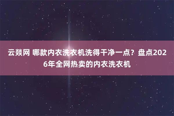 云燚网 哪款内衣洗衣机洗得干净一点？盘点2026年全网热卖的内衣洗衣机