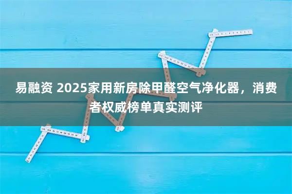 易融资 2025家用新房除甲醛空气净化器，消费者权威榜单真实测评