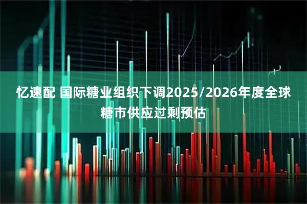 忆速配 国际糖业组织下调2025/2026年度全球糖市供应过剩预估
