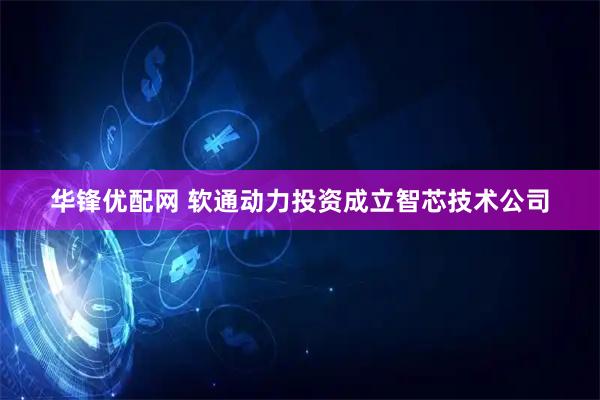 华锋优配网 软通动力投资成立智芯技术公司