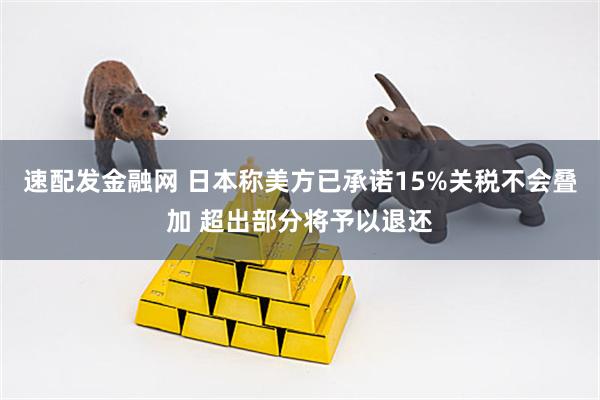 速配发金融网 日本称美方已承诺15%关税不会叠加 超出部分将予以退还