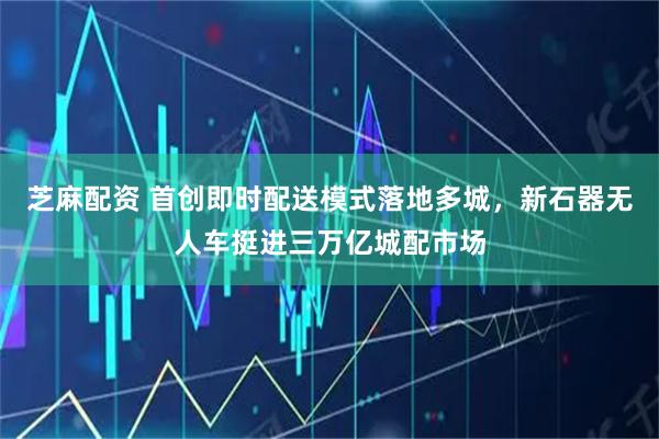 芝麻配资 首创即时配送模式落地多城，新石器无人车挺进三万亿城配市场