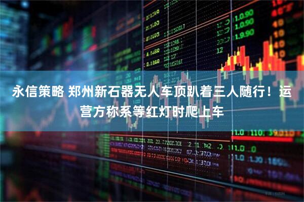 永信策略 郑州新石器无人车顶趴着三人随行！运营方称系等红灯时爬上车