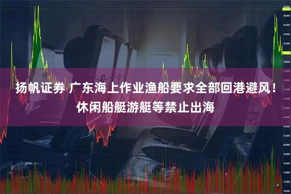 扬帆证券 广东海上作业渔船要求全部回港避风！休闲船艇游艇等禁止出海