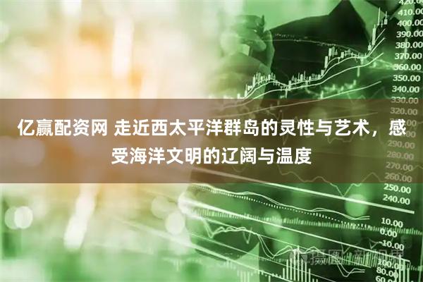 亿赢配资网 走近西太平洋群岛的灵性与艺术，感受海洋文明的辽阔与温度